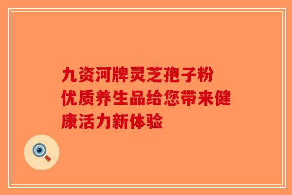 九资河牌灵芝孢子粉 优质养生品给您带来健康活力新体验