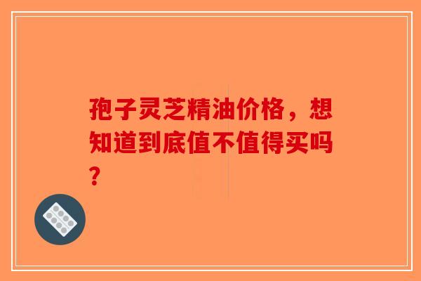 孢子灵芝精油价格，想知道到底值不值得买吗？