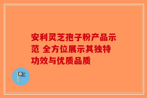 安利灵芝孢子粉产品示范 全方位展示其独特功效与优质品质