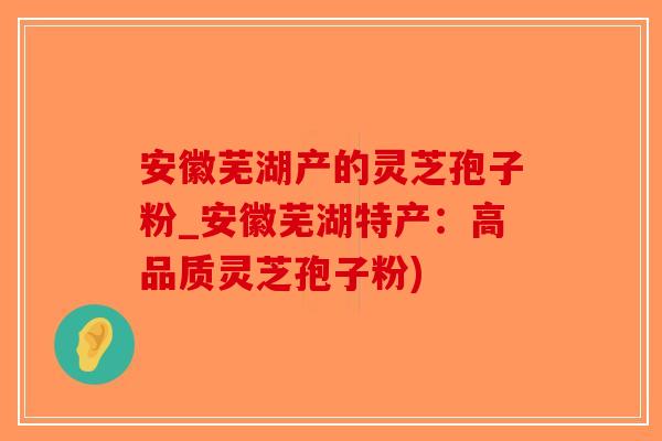 安徽芜湖产的灵芝孢子粉_安徽芜湖特产：高品质灵芝孢子粉)