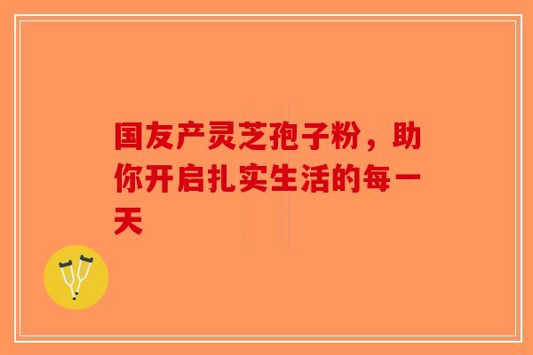国友产灵芝孢子粉，助你开启扎实生活的每一天
