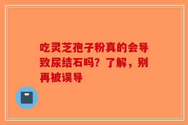 吃灵芝孢子粉真的会导致尿结石吗？了解，别再被误导