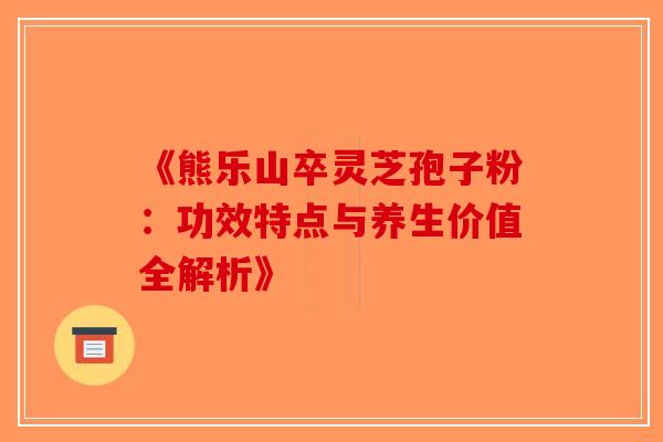 《熊乐山卒灵芝孢子粉：功效特点与养生价值全解析》