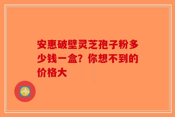 安惠破壁灵芝孢子粉多少钱一盒？你想不到的价格大