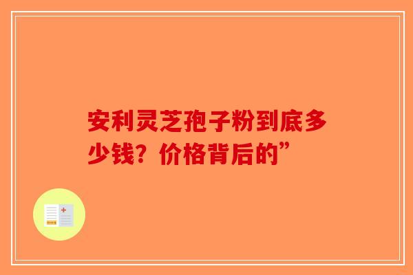 安利灵芝孢子粉到底多少钱？价格背后的”