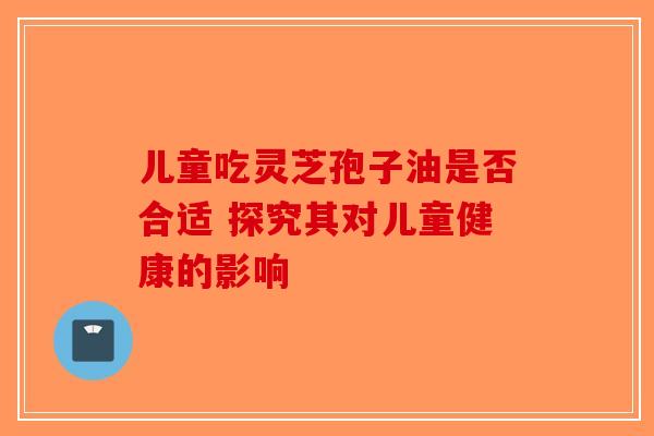 儿童吃灵芝孢子油是否合适 探究其对儿童健康的影响