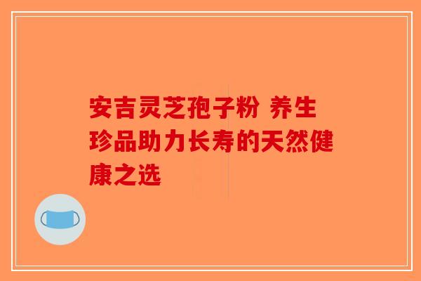安吉灵芝孢子粉 养生珍品助力长寿的天然健康之选