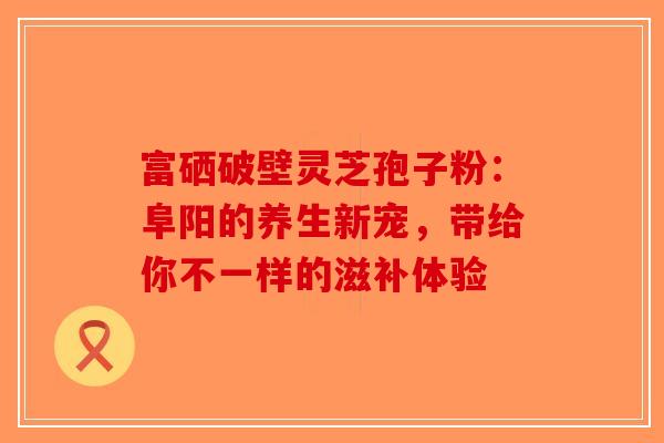 富硒破壁灵芝孢子粉：阜阳的养生新宠，带给你不一样的滋补体验