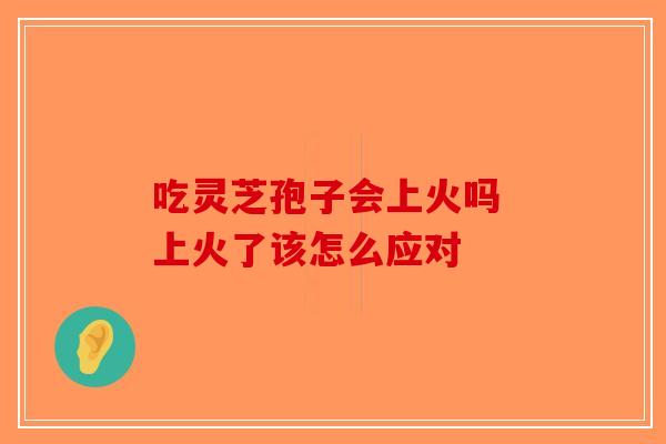 吃灵芝孢子会上火吗 上火了该怎么应对