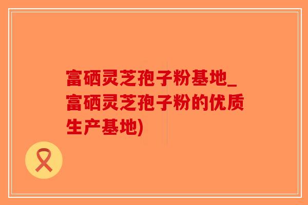 富硒灵芝孢子粉基地_富硒灵芝孢子粉的优质生产基地)