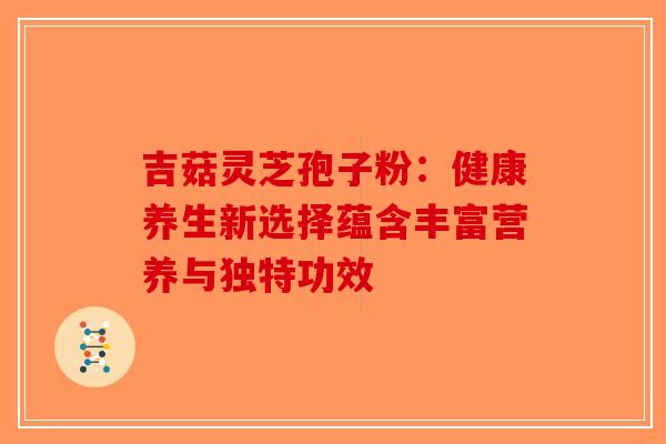 吉菇灵芝孢子粉：健康养生新选择蕴含丰富营养与独特功效