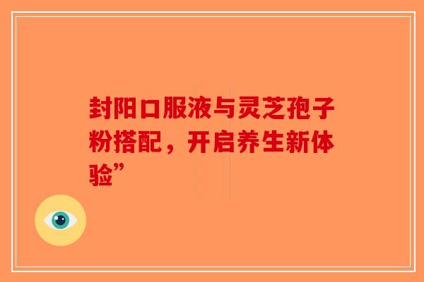 封阳口服液与灵芝孢子粉搭配，开启养生新体验”