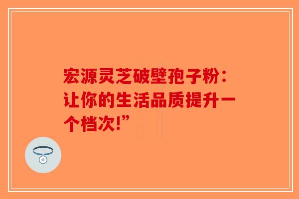 宏源灵芝破壁孢子粉：让你的生活品质提升一个档次!”