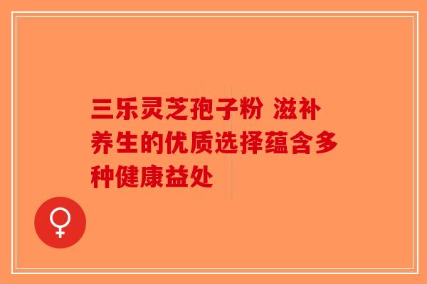 三乐灵芝孢子粉 滋补养生的优质选择蕴含多种健康益处