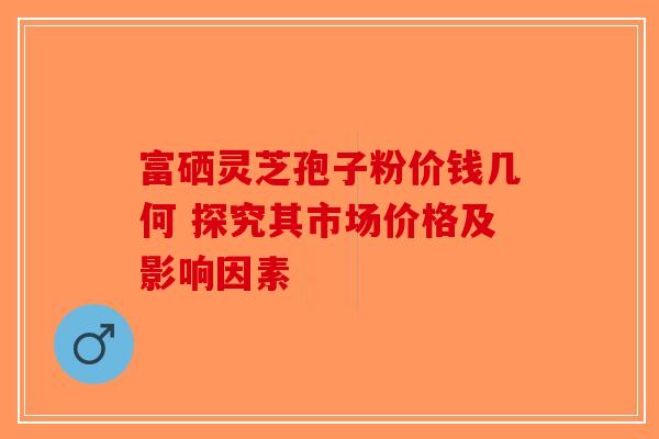 富硒灵芝孢子粉价钱几何 探究其市场价格及影响因素