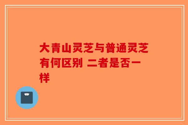 大青山灵芝与普通灵芝有何区别 二者是否一样