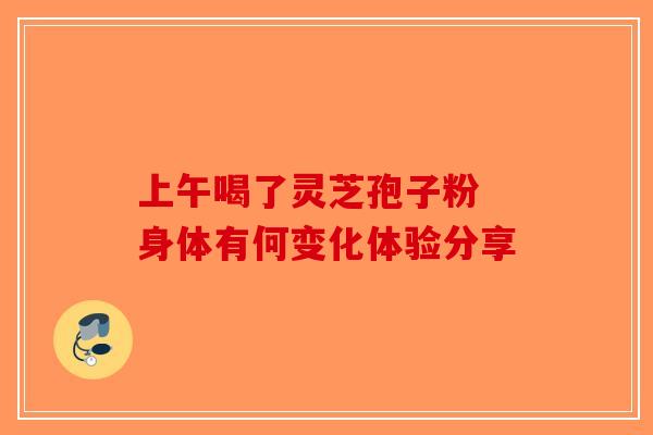 上午喝了灵芝孢子粉 身体有何变化体验分享
