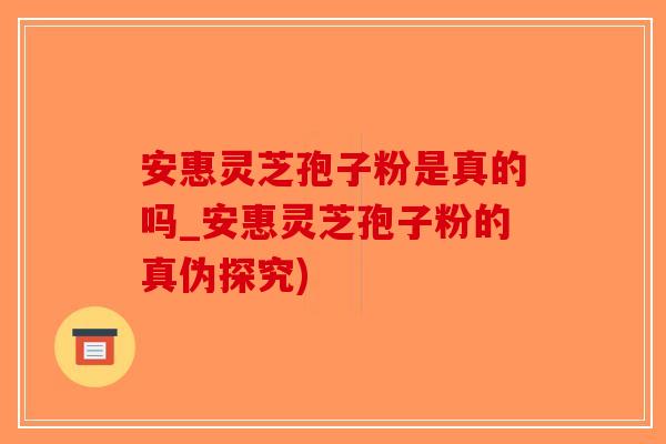 安惠灵芝孢子粉是真的吗_安惠灵芝孢子粉的真伪探究)