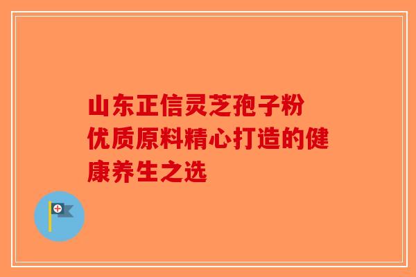 山东正信灵芝孢子粉 优质原料精心打造的健康养生之选