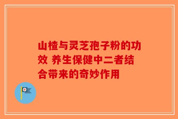 山楂与灵芝孢子粉的功效 养生保健中二者结合带来的奇妙作用