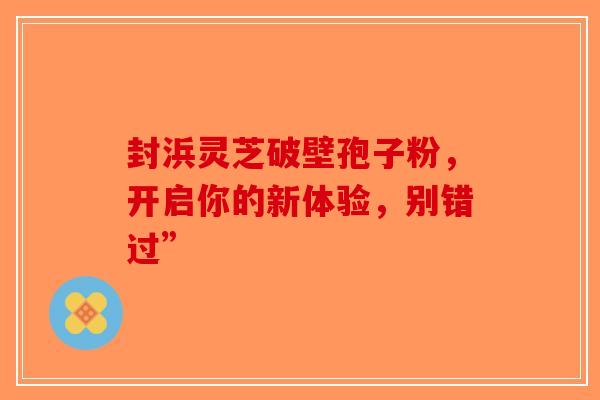 封浜灵芝破壁孢子粉，开启你的新体验，别错过”