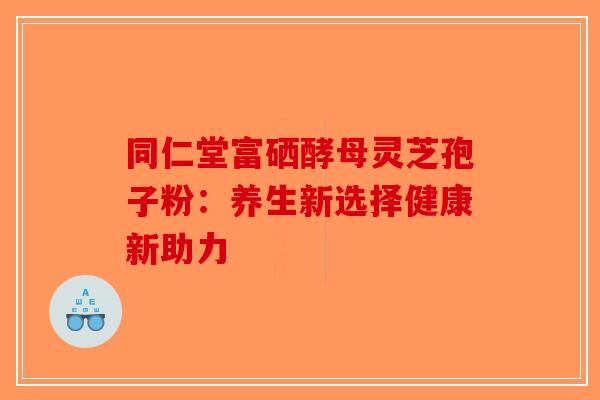 同仁堂富硒酵母灵芝孢子粉：养生新选择健康新助力