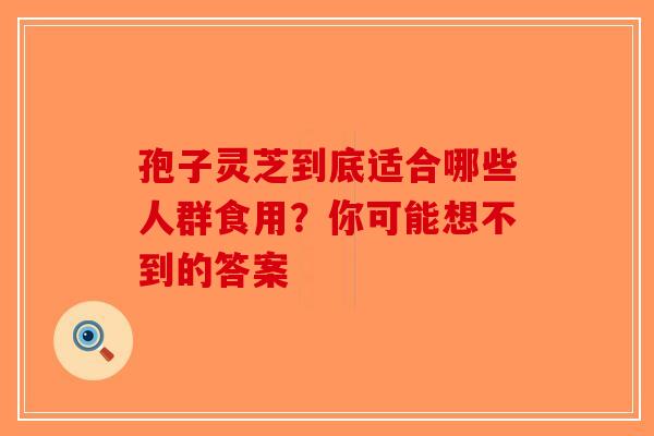孢子灵芝到底适合哪些人群食用？你可能想不到的答案