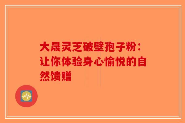 大晟灵芝破壁孢子粉：让你体验身心愉悦的自然馈赠