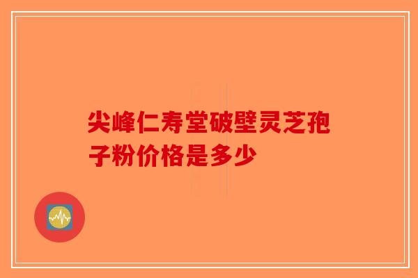 尖峰仁寿堂破壁灵芝孢子粉价格是多少