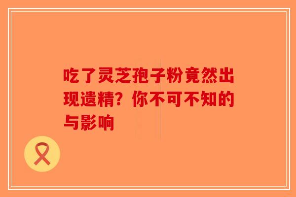 吃了灵芝孢子粉竟然出现遗精？你不可不知的与影响