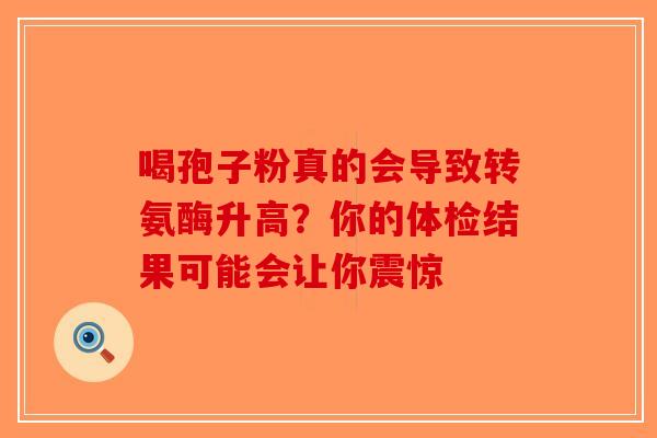 喝孢子粉真的会导致转氨酶升高？你的体检结果可能会让你震惊