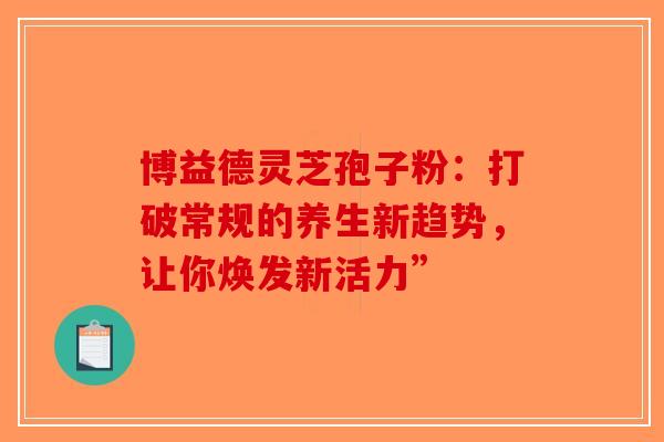 博益德灵芝孢子粉：打破常规的养生新趋势，让你焕发新活力”