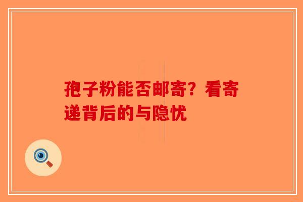 孢子粉能否邮寄？看寄递背后的与隐忧