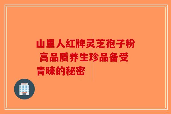 山里人红牌灵芝孢子粉 高品质养生珍品备受青睐的秘密