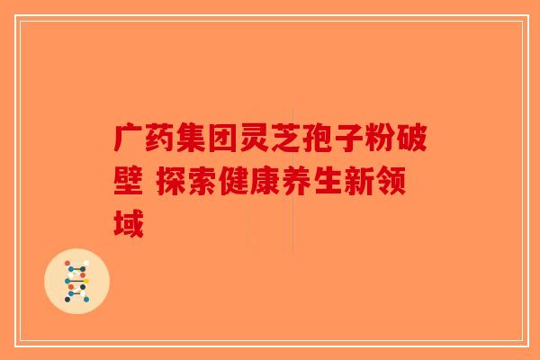 广药集团灵芝孢子粉破壁 探索健康养生新领域