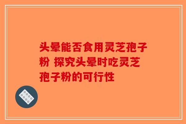 头晕能否食用灵芝孢子粉 探究头晕时吃灵芝孢子粉的可行性