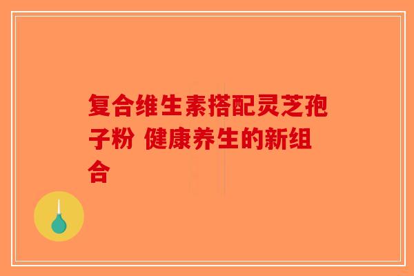复合维生素搭配灵芝孢子粉 健康养生的新组合