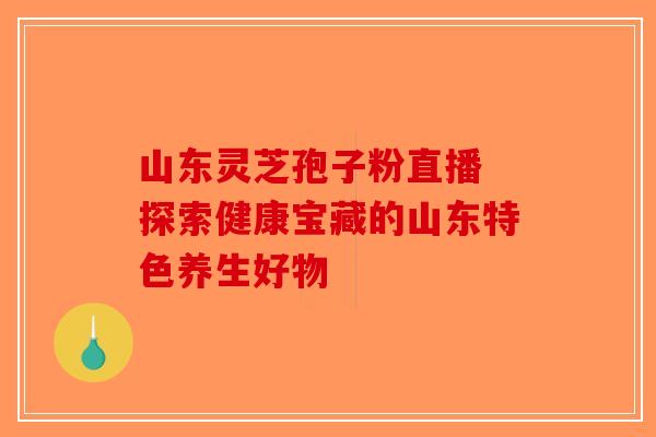 山东灵芝孢子粉直播 探索健康宝藏的山东特色养生好物