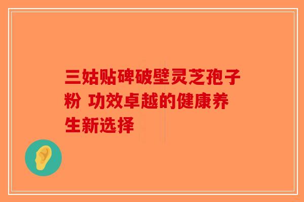 三姑贴碑破壁灵芝孢子粉 功效卓越的健康养生新选择
