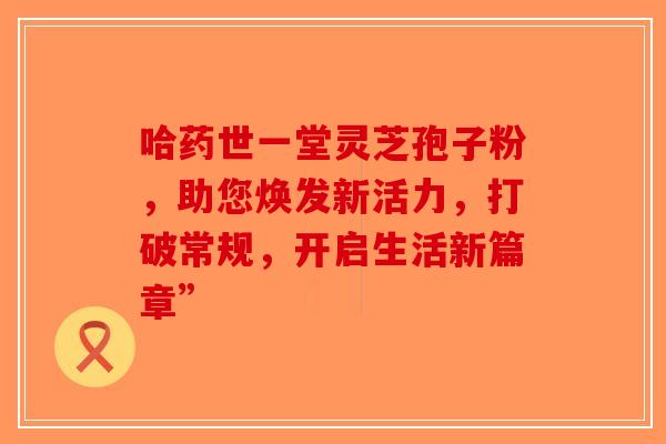 哈药世一堂灵芝孢子粉，助您焕发新活力，打破常规，开启生活新篇章”