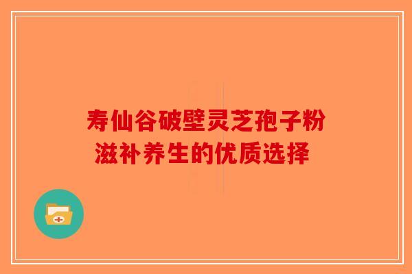 寿仙谷破壁灵芝孢子粉 滋补养生的优质选择