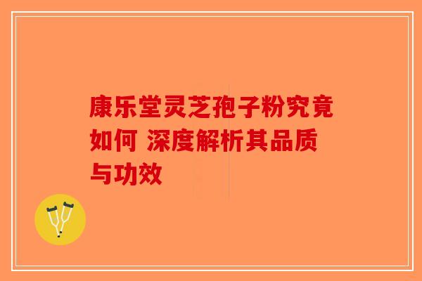 康乐堂灵芝孢子粉究竟如何 深度解析其品质与功效