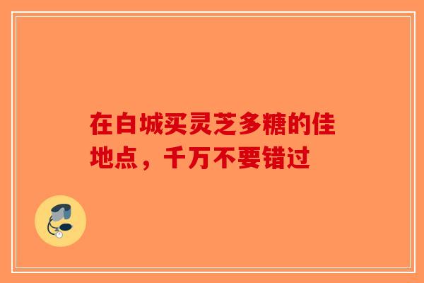 在白城买灵芝多糖的佳地点，千万不要错过