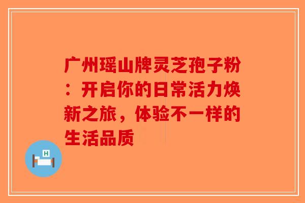 广州瑶山牌灵芝孢子粉：开启你的日常活力焕新之旅，体验不一样的生活品质