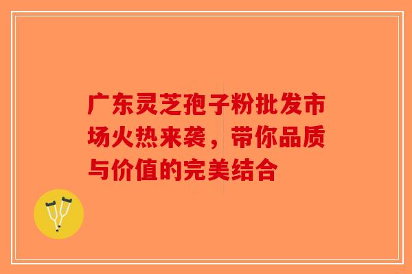 广东灵芝孢子粉批发市场火热来袭，带你品质与价值的完美结合