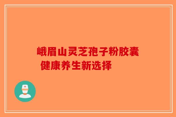 峨眉山灵芝孢子粉胶囊 健康养生新选择