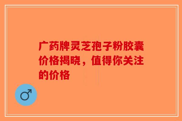 广药牌灵芝孢子粉胶囊价格揭晓，值得你关注的价格