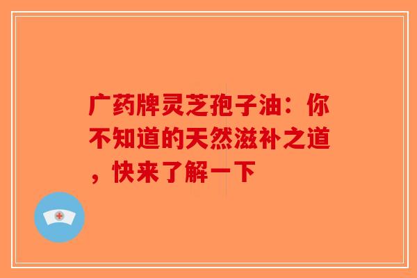 广药牌灵芝孢子油：你不知道的天然滋补之道，快来了解一下