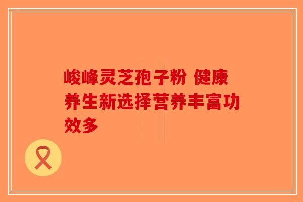 峻峰灵芝孢子粉 健康养生新选择营养丰富功效多