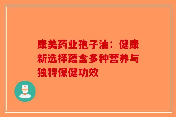 康美药业孢子油：健康新选择蕴含多种营养与独特保健功效